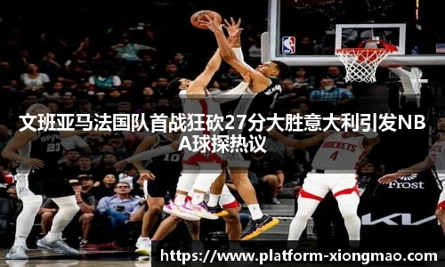 文班亚马法国队首战狂砍27分大胜意大利引发NBA球探热议